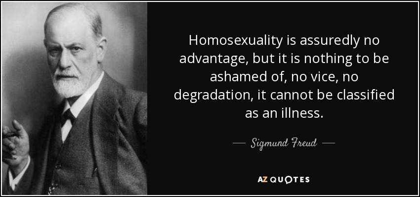 Homosexuality is assuredly no advantage, but it is nothing to be ashamed of, no vice, no degradation, it cannot be classified as an illness. - Sigmund Freud