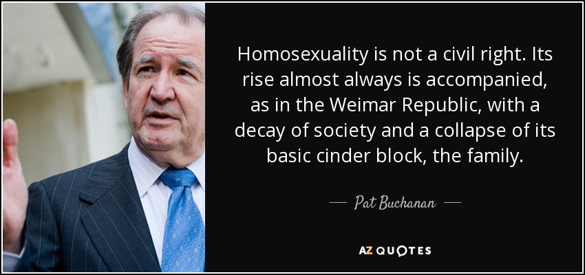 Homosexuality is not a civil right. Its rise almost always is accompanied, as in the Weimar Republic, with a decay of society and a collapse of its basic cinder block, the family. - Pat Buchanan