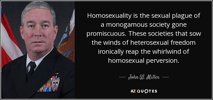 Homosexuality is the sexual plague of a monogamous society gone promiscuous. These societies that sow the winds of heterosexual freedom ironically reap the whirlwind of homosexual perversion. - John W. Miller