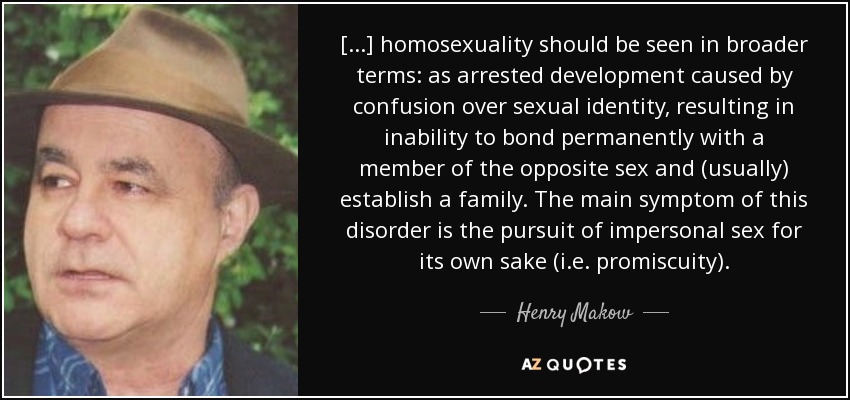 [...] homosexuality should be seen in broader terms: as arrested development caused by confusion over sexual identity, resulting in inability to bond permanently with a member of the opposite sex and (usually) establish a family. The main symptom of this disorder is the pursuit of impersonal sex for its own sake (i.e. promiscuity). - Henry Makow
