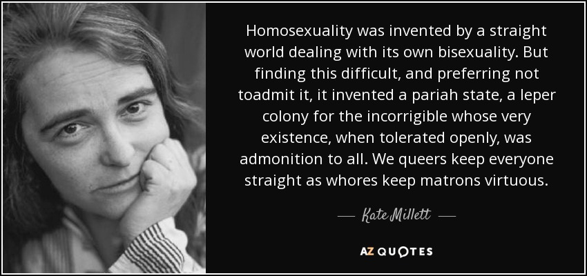 Homosexuality was invented by a straight world dealing with its own bisexuality. But finding this difficult, and preferring not toadmit it, it invented a pariah state, a leper colony for the incorrigible whose very existence, when tolerated openly, was admonition to all. We queers keep everyone straight as whores keep matrons virtuous. - Kate Millett