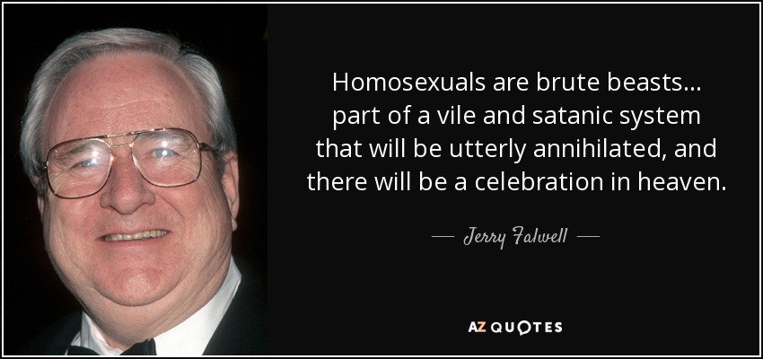 Homosexuals are brute beasts... part of a vile and satanic system that will be utterly annihilated, and there will be a celebration in heaven. - Jerry Falwell