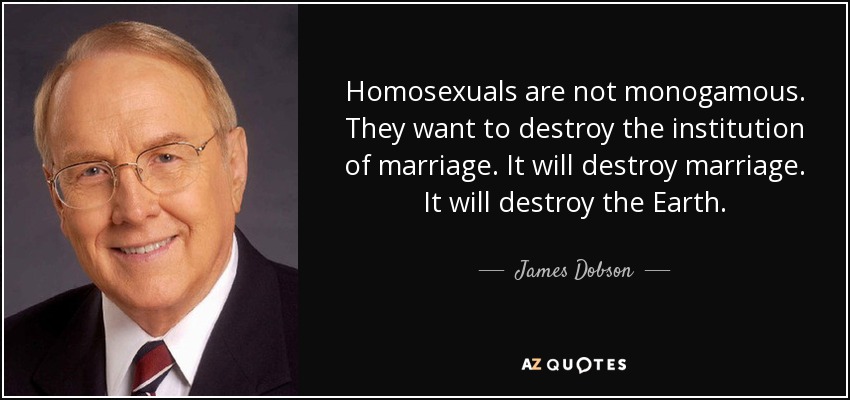 Homosexuals are not monogamous. They want to destroy the institution of marriage. It will destroy marriage. It will destroy the Earth. - James Dobson