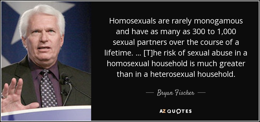 Homosexuals are rarely monogamous and have as many as 300 to 1,000 sexual partners over the course of a lifetime. … [T]he risk of sexual abuse in a homosexual household is much greater than in a heterosexual household. - Bryan Fischer