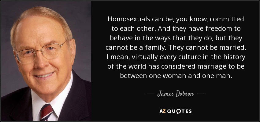 Homosexuals can be, you know, committed to each other. And they have freedom to behave in the ways that they do, but they cannot be a family. They cannot be married. I mean, virtually every culture in the history of the world has considered marriage to be between one woman and one man. - James Dobson