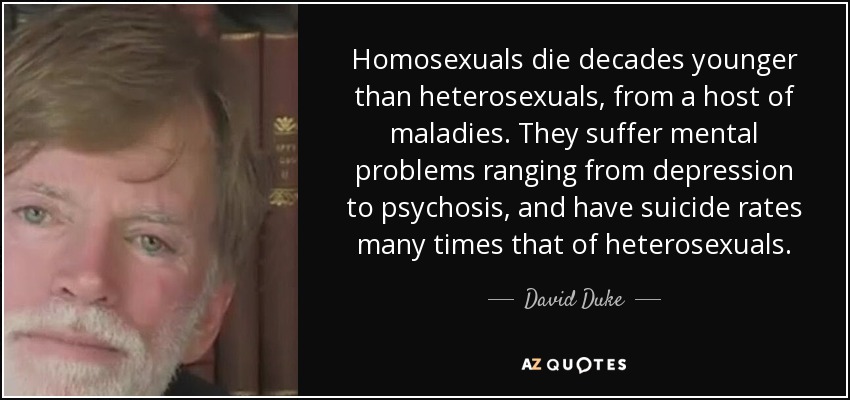 Homosexuals die decades younger than heterosexuals, from a host of maladies. They suffer mental problems ranging from depression to psychosis, and have suicide rates many times that of heterosexuals. - David Duke