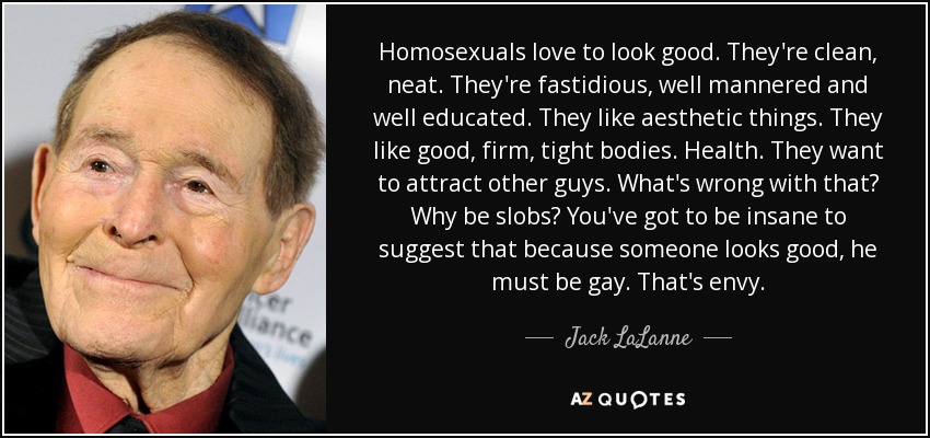 Homosexuals love to look good. They're clean, neat. They're fastidious, well mannered and well educated. They like aesthetic things. They like good, firm, tight bodies. Health. They want to attract other guys. What's wrong with that? Why be slobs? You've got to be insane to suggest that because someone looks good, he must be gay. That's envy. - Jack LaLanne