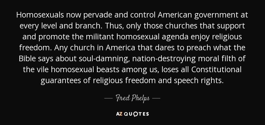 Homosexuals now pervade and control American government at every level and branch. Thus, only those churches that support and promote the militant homosexual agenda enjoy religious freedom. Any church in America that dares to preach what the Bible says about soul-damning, nation-destroying moral filth of the vile homosexual beasts among us, loses all Constitutional guarantees of religious freedom and speech rights. - Fred Phelps