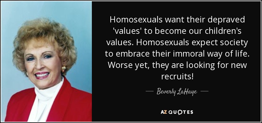 Homosexuals want their depraved 'values' to become our children's values. Homosexuals expect society to embrace their immoral way of life. Worse yet, they are looking for new recruits! - Beverly LaHaye