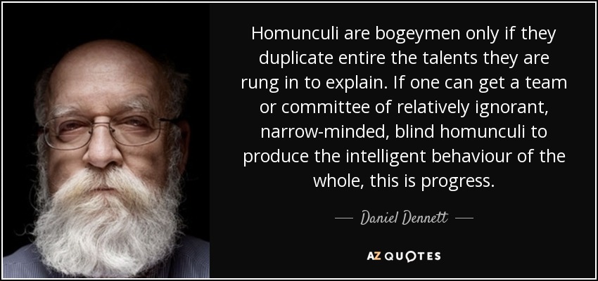 Homunculi are bogeymen only if they duplicate entire the talents they are rung in to explain. If one can get a team or committee of relatively ignorant, narrow-minded, blind homunculi to produce the intelligent behaviour of the whole, this is progress. - Daniel Dennett
