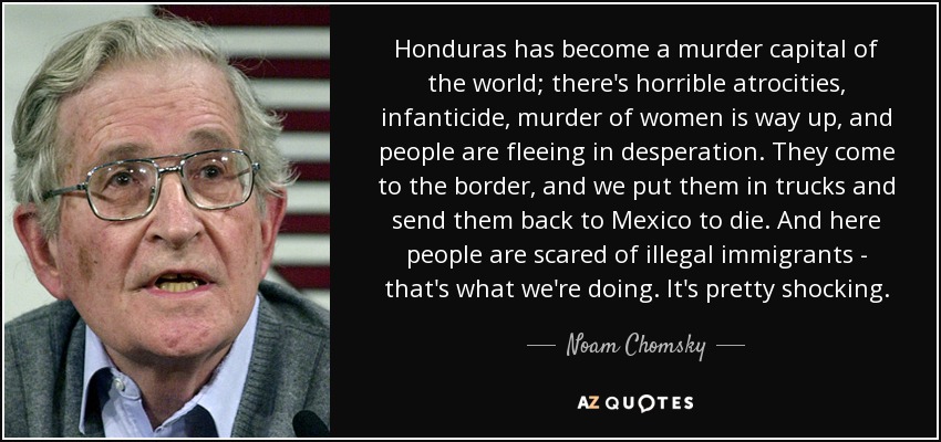 Honduras has become a murder capital of the world; there's horrible atrocities, infanticide, murder of women is way up, and people are fleeing in desperation. They come to the border, and we put them in trucks and send them back to Mexico to die. And here people are scared of illegal immigrants - that's what we're doing. It's pretty shocking. - Noam Chomsky