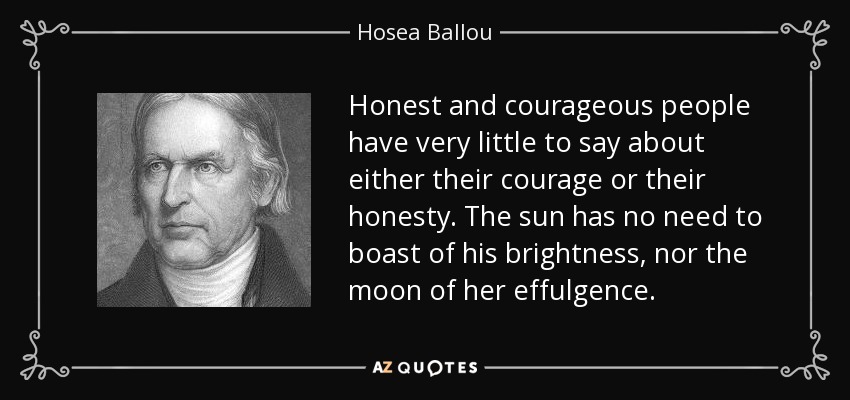 Honest and courageous people have very little to say about either their courage or their honesty. The sun has no need to boast of his brightness, nor the moon of her effulgence. - Hosea Ballou