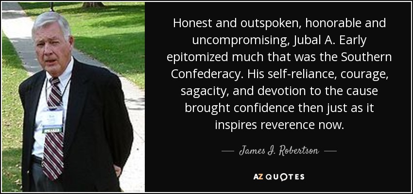Honest and outspoken, honorable and uncompromising, Jubal A. Early epitomized much that was the Southern Confederacy. His self-reliance, courage, sagacity, and devotion to the cause brought confidence then just as it inspires reverence now. - James I. Robertson, Jr.