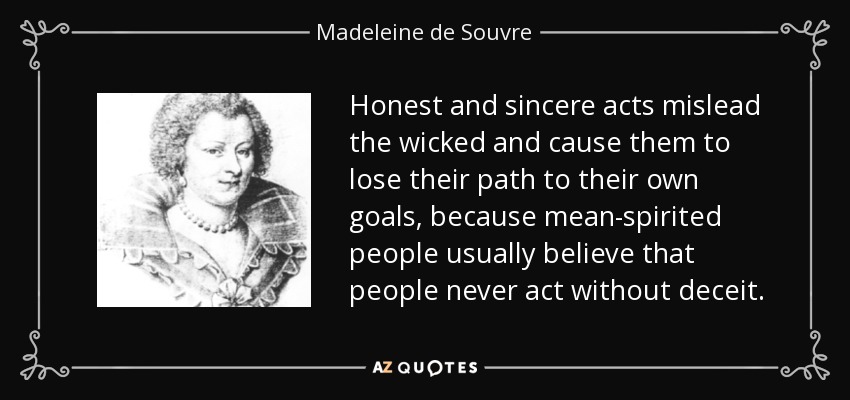 Honest and sincere acts mislead the wicked and cause them to lose their path to their own goals, because mean-spirited people usually believe that people never act without deceit. - Madeleine de Souvre, marquise de Sable