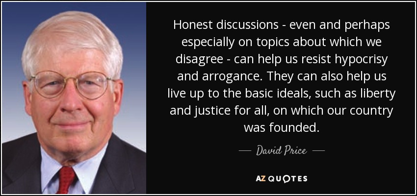 Honest discussions - even and perhaps especially on topics about which we disagree - can help us resist hypocrisy and arrogance. They can also help us live up to the basic ideals, such as liberty and justice for all, on which our country was founded. - David Price