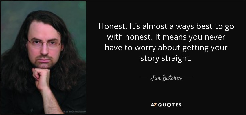 Honest. It's almost always best to go with honest. It means you never have to worry about getting your story straight. - Jim Butcher