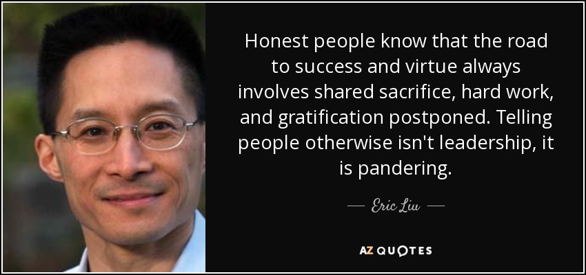 Honest people know that the road to success and virtue always involves shared sacrifice, hard work, and gratification postponed. Telling people otherwise isn't leadership, it is pandering. - Eric Liu
