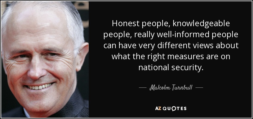 Honest people, knowledgeable people, really well-informed people can have very different views about what the right measures are on national security. - Malcolm Turnbull