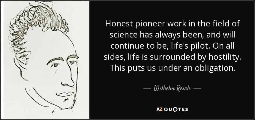 Honest pioneer work in the field of science has always been, and will continue to be, life's pilot. On all sides, life is surrounded by hostility. This puts us under an obligation. - Wilhelm Reich