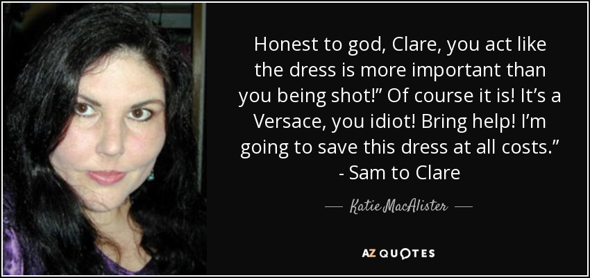 Honest to god, Clare, you act like the dress is more important than you being shot!” Of course it is! It’s a Versace, you idiot! Bring help! I’m going to save this dress at all costs.” - Sam to Clare - Katie MacAlister