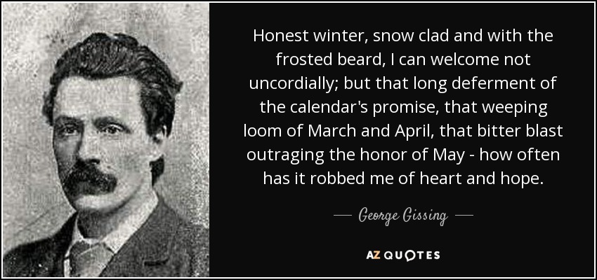 Honest winter, snow clad and with the frosted beard, I can welcome not uncordially; but that long deferment of the calendar's promise, that weeping loom of March and April, that bitter blast outraging the honor of May - how often has it robbed me of heart and hope. - George Gissing