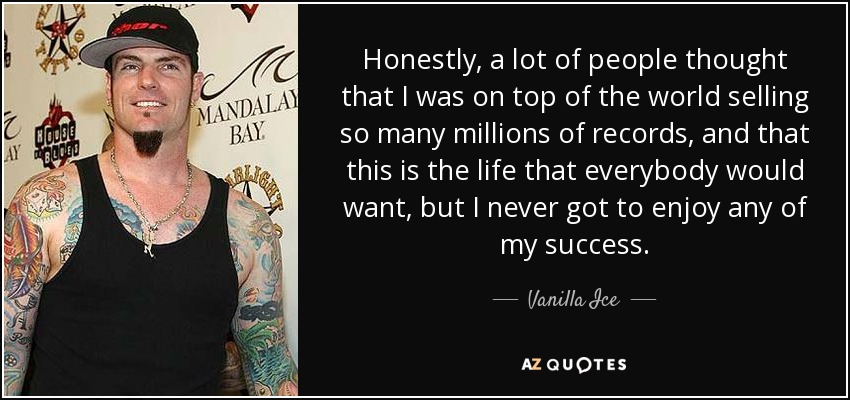 Honestly, a lot of people thought that I was on top of the world selling so many millions of records, and that this is the life that everybody would want, but I never got to enjoy any of my success. - Vanilla Ice