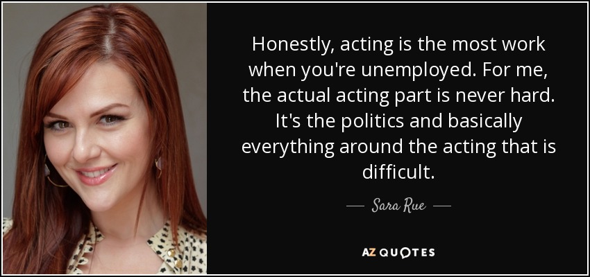 Honestly, acting is the most work when you're unemployed. For me, the actual acting part is never hard. It's the politics and basically everything around the acting that is difficult. - Sara Rue