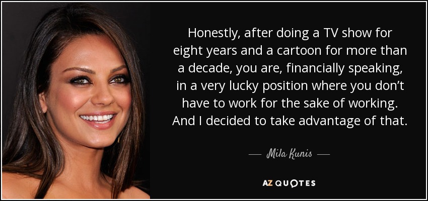 Honestly, after doing a TV show for eight years and a cartoon for more than a decade, you are, financially speaking, in a very lucky position where you don’t have to work for the sake of working. And I decided to take advantage of that. - Mila Kunis