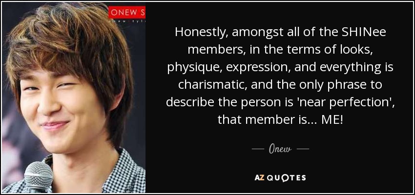 Honestly, amongst all of the SHINee members, in the terms of looks, physique, expression, and everything is charismatic, and the only phrase to describe the person is 'near perfection', that member is... ME! - Onew