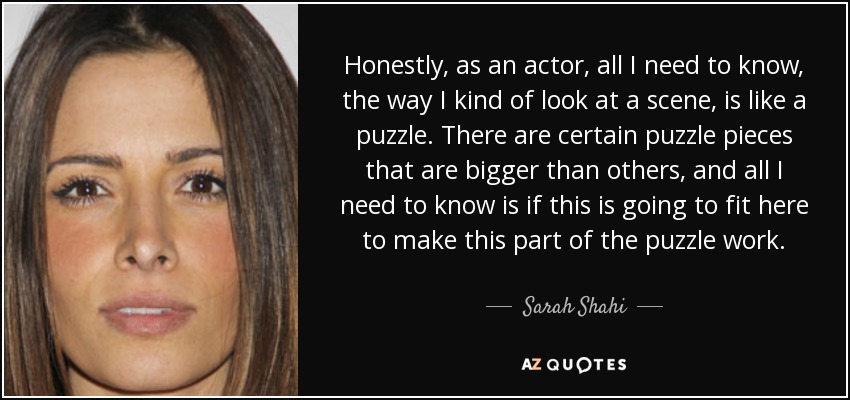 Honestly, as an actor, all I need to know, the way I kind of look at a scene, is like a puzzle. There are certain puzzle pieces that are bigger than others, and all I need to know is if this is going to fit here to make this part of the puzzle work. - Sarah Shahi