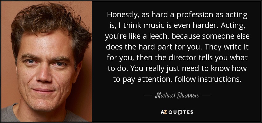 Honestly, as hard a profession as acting is, I think music is even harder. Acting, you're like a leech, because someone else does the hard part for you. They write it for you, then the director tells you what to do. You really just need to know how to pay attention, follow instructions. - Michael Shannon