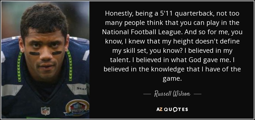 Honestly, being a 5'11 quarterback, not too many people think that you can play in the National Football League. And so for me, you know, I knew that my height doesn't define my skill set, you know? I believed in my talent. I believed in what God gave me. I believed in the knowledge that I have of the game. - Russell Wilson