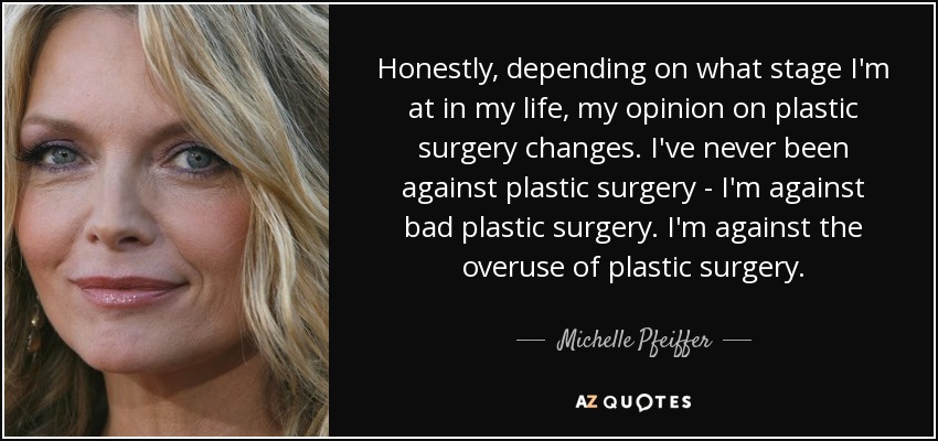 Honestly, depending on what stage I'm at in my life, my opinion on plastic surgery changes. I've never been against plastic surgery - I'm against bad plastic surgery. I'm against the overuse of plastic surgery. - Michelle Pfeiffer