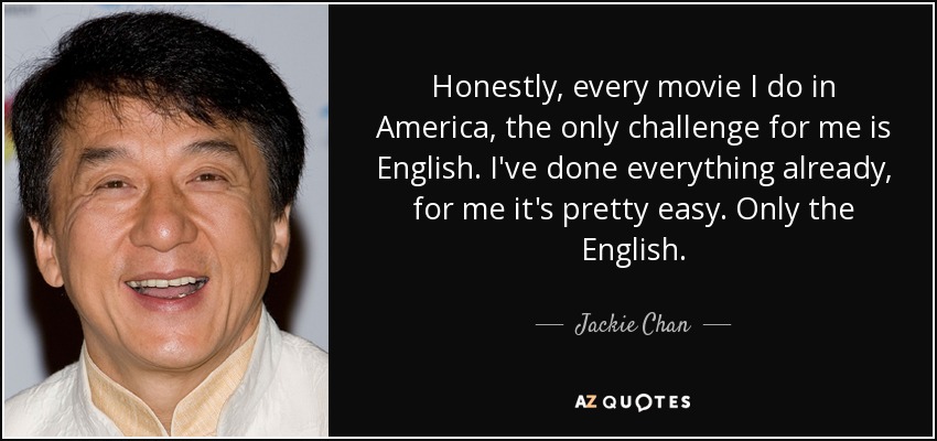 Honestly, every movie I do in America, the only challenge for me is English. I've done everything already, for me it's pretty easy. Only the English. - Jackie Chan