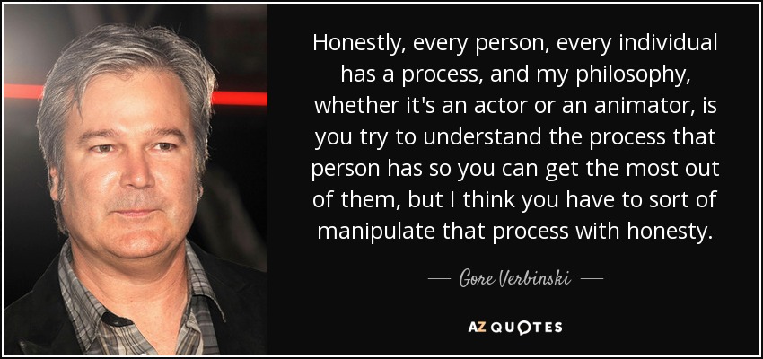 Honestly, every person, every individual has a process, and my philosophy, whether it's an actor or an animator, is you try to understand the process that person has so you can get the most out of them, but I think you have to sort of manipulate that process with honesty. - Gore Verbinski