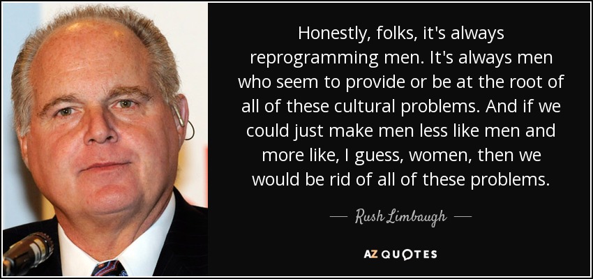 Honestly, folks, it's always reprogramming men. It's always men who seem to provide or be at the root of all of these cultural problems. And if we could just make men less like men and more like, I guess, women, then we would be rid of all of these problems. - Rush Limbaugh