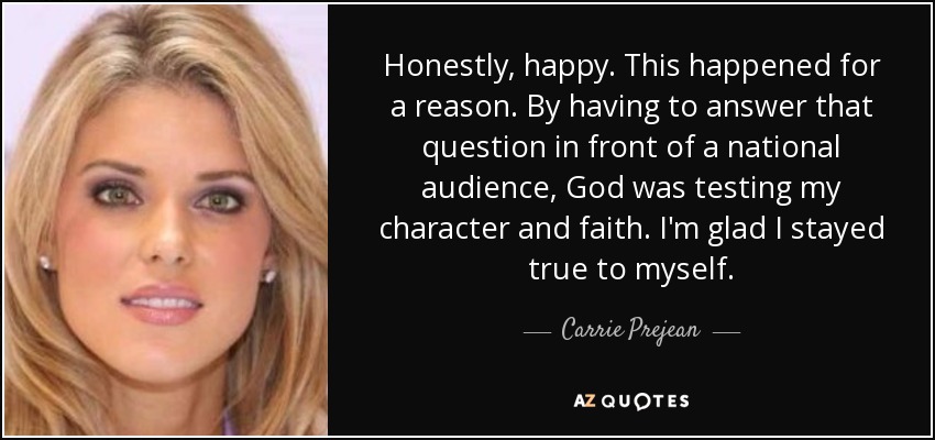 Honestly, happy. This happened for a reason. By having to answer that question in front of a national audience, God was testing my character and faith. I'm glad I stayed true to myself. - Carrie Prejean