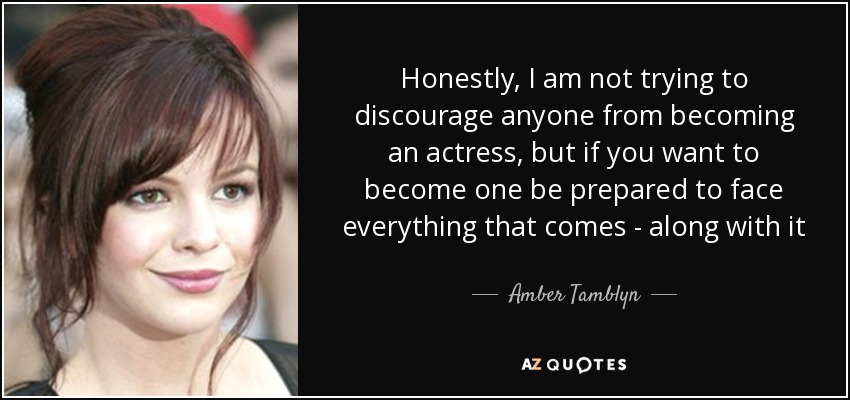 Honestly, I am not trying to discourage anyone from becoming an actress, but if you want to become one be prepared to face everything that comes - along with it - Amber Tamblyn