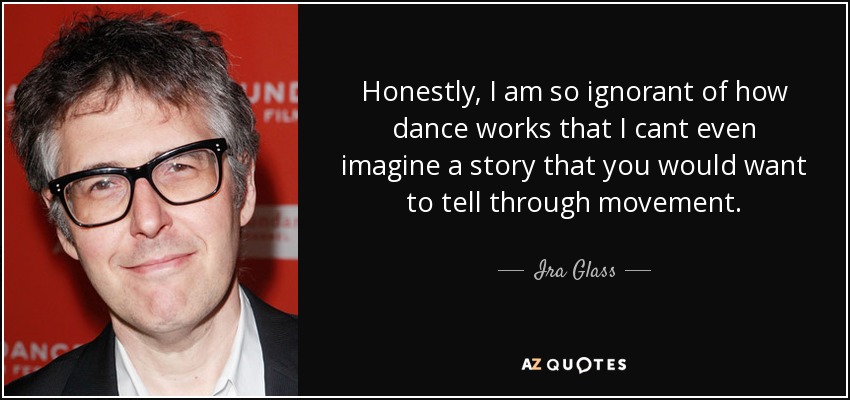 Honestly, I am so ignorant of how dance works that I cant even imagine a story that you would want to tell through movement. - Ira Glass