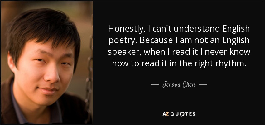 Honestly, I can't understand English poetry. Because I am not an English speaker, when I read it I never know how to read it in the right rhythm. - Jenova Chen