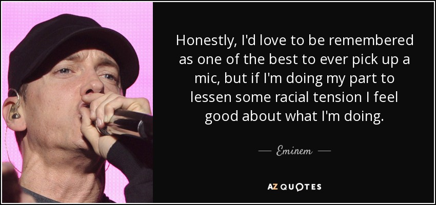 Honestly, I'd love to be remembered as one of the best to ever pick up a mic, but if I'm doing my part to lessen some racial tension I feel good about what I'm doing. - Eminem