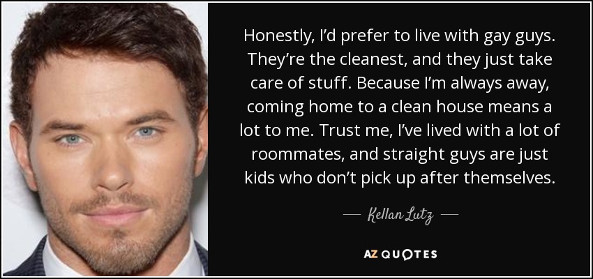 Honestly, I’d prefer to live with gay guys. They’re the cleanest, and they just take care of stuff. Because I’m always away, coming home to a clean house means a lot to me. Trust me, I’ve lived with a lot of roommates, and straight guys are just kids who don’t pick up after themselves. - Kellan Lutz