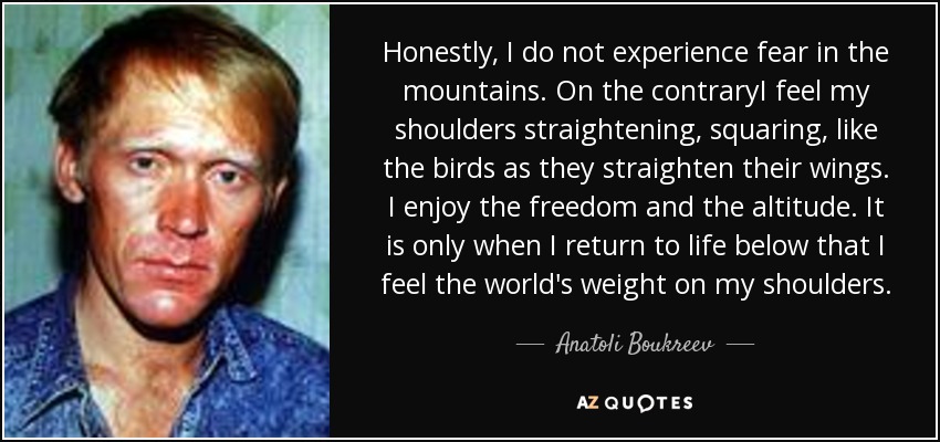 Honestly, I do not experience fear in the mountains. On the contraryI feel my shoulders straightening, squaring, like the birds as they straighten their wings. I enjoy the freedom and the altitude. It is only when I return to life below that I feel the world's weight on my shoulders. - Anatoli Boukreev