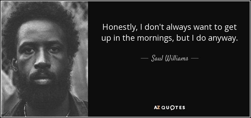 Honestly, I don't always want to get up in the mornings, but I do anyway. - Saul Williams