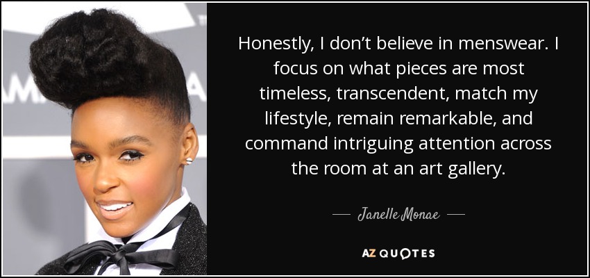 Honestly, I don’t believe in menswear. I focus on what pieces are most timeless, transcendent, match my lifestyle, remain remarkable, and command intriguing attention across the room at an art gallery. - Janelle Monae