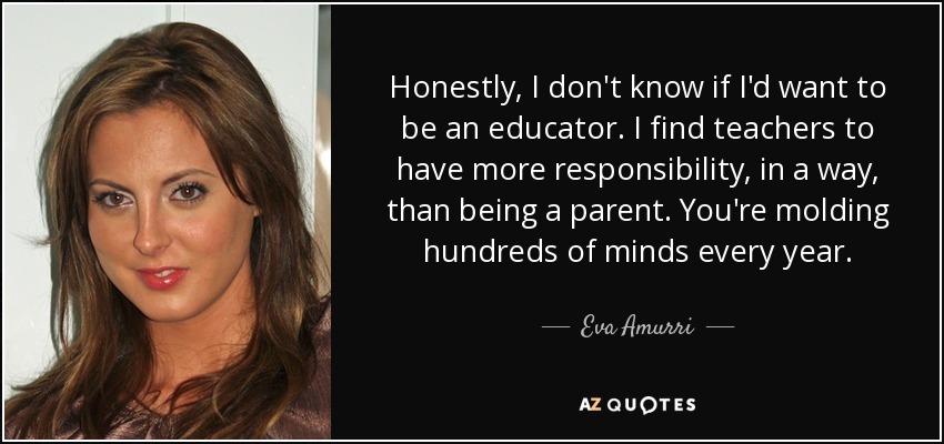 Honestly, I don't know if I'd want to be an educator. I find teachers to have more responsibility, in a way, than being a parent. You're molding hundreds of minds every year. - Eva Amurri