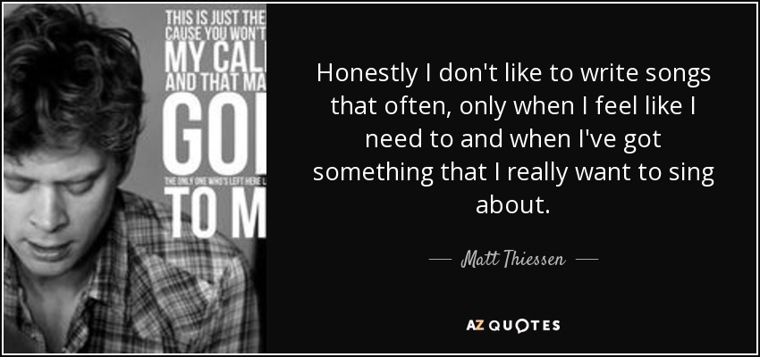 Honestly I don't like to write songs that often, only when I feel like I need to and when I've got something that I really want to sing about. - Matt Thiessen