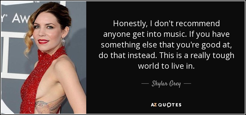 Honestly, I don't recommend anyone get into music. If you have something else that you're good at, do that instead. This is a really tough world to live in. - Skylar Grey