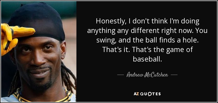 Honestly, I don't think I'm doing anything any different right now. You swing, and the ball finds a hole. That's it. That's the game of baseball. - Andrew McCutchen