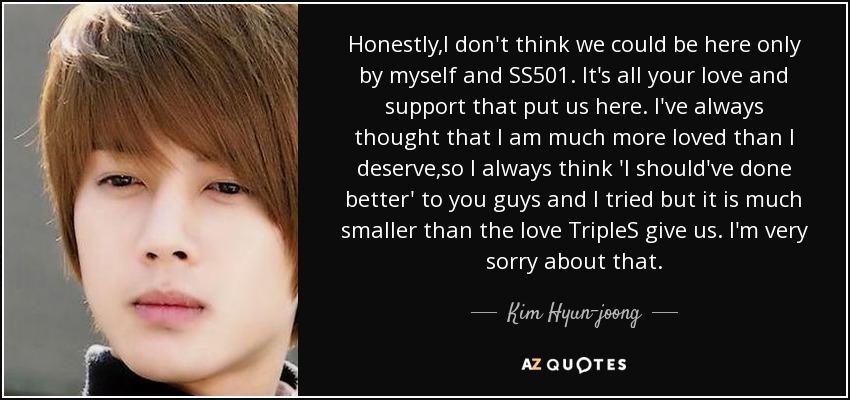 Honestly,I don't think we could be here only by myself and SS501. It's all your love and support that put us here. I've always thought that I am much more loved than I deserve,so I always think 'I should've done better' to you guys and I tried but it is much smaller than the love TripleS give us. I'm very sorry about that. - Kim Hyun-joong